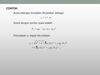CONTOH
   Suatu bilangan kompleks dinyatakan sebagai
                                    z1           3    j4

   Sudut dengan sumbu nyata adalah
                                     1                             o
                      1       tan        ( 4 / 3)          53 ,1


   Pernyataan z1 dapat kita tuliskan

                              2          2                   o                       o
                 z1       3         4        cos 53 ,1                 j sin 53 ,1
                                             o                         o
                      5 cos 53 ,1                    j sin 53 ,1
 