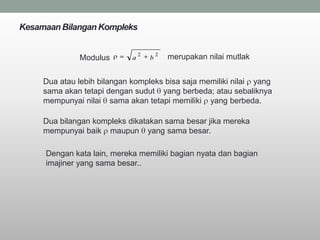 Kesamaan Bilangan Kompleks

                                 2       2
              Modulus        a       b       merupakan nilai mutlak


     Dua atau lebih bilangan kompleks bisa saja memiliki nilai yang
     sama akan tetapi dengan sudut yang berbeda; atau sebaliknya
     mempunyai nilai sama akan tetapi memiliki yang berbeda.

     Dua bilangan kompleks dikatakan sama besar jika mereka
     mempunyai baik maupun yang sama besar.

     Dengan kata lain, mereka memiliki bagian nyata dan bagian
     imajiner yang sama besar..
 