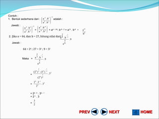 HOME
HOME
NEXT
NEXT
PREV
PREV
Contoh :
1. Bentuk sederhana dari : adalah :
Jawab :
= = a4 – (-8)
. b-6 – 2
= a12
. b-8
=
2. Jika a = 64, dan b = 27, hitung nilai dari :
Jawab :
64 = 26
; 27 = 33
; 9 = 32
Maka =
=
=
= 24 - 5
. 32 – 1
= 2-1
. 3
=
2
1
-
4
3
-2
b
.
a
b
.
a









2
1
-
4
3
-2
b
.
a
b
.
a

















2
8
-
-6
4
b
.
a
b
.
a
8
12
b
a
9
.
a
b
.
a
6
5
3
2
3
1

9
.
a
b
.
a
6
5
3
2
3
1

2
6
5
6
3
1
3
3
2
6
3
.
)
2
(
)
(3
.
)
2
(

2
5
1
4
3
.
2
3
.
2 
2
3
 