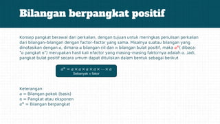 Bilangan berpangkat positif
Konsep pangkat berawal dari perkalian, dengan tujuan untuk meringkas penulisan perkalian
dari bilangan-bilangan dengan factor-factor yang sama. Misalnya suatau bilangan yang
dinotasikan dengan 𝑎, dimana 𝑎 bilangan riil dan 𝑛 bilangan bulat positif, maka 𝑎𝑛
( dibaca:
“𝑎 pangkat 𝑛”) merupakan hasil kali 𝑛factor yang masing-masing faktornya adalah 𝑎. Jadi,
pangkat bulat positif secara umum dapat dituliskan dalam bentuk sebagai berikut
Keterangan:
𝑎 = Bilangan pokok (basis)
𝑛 = Pangkat atau eksponen
𝑎𝑛
= Bilangan berpangkat
𝑎𝑛
= 𝑎 × 𝑎 × 𝑎 × 𝑎 × ⋯ × 𝑎
Sebanyak 𝑛 fakor
 