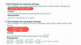 4 Sifat Pangkat dari perkalian bilangan
Jika 𝑎 bilangan riil, 𝑛 dan 𝑚 bilangan bulat positif, maka berlaku sifat berikut
Contoh
Sederhanakanlah bentuk perpangkatan dari 2𝑥3
𝑦2 2
Penyelesaian
2𝑥3
𝑦2 2
= 22
𝑥3 2
𝑦2 2
= 4𝑥6
𝑦4
5. Sifat Pangkat dari pembagian bilangan
Jika 𝑎 bilangan riil, tetapi 𝑏 ≠ 0 dan 𝑛 bilangan bulat positif, maka berlaku sifat
berikut
𝑎
𝑏
𝑛
=
𝑎𝑛
𝑏𝑛
Contoh
Sederhanakanlah bentuk perpangkatan dari
𝑎5.𝑏3
𝑎3.𝑏2
2
Penyelesaian
𝑎5
. 𝑏3
𝑎3. 𝑏2
2
=
𝑎5
. 𝑏3 2
𝑎3. 𝑏2 2
=
𝑎5×2
. 𝑏3×2
𝑎3×2. 𝑏2×2
=
𝑎10
. 𝑏6
𝑎6. 𝑏4
= 𝑎10−6
. 𝑏6−4
= 𝑎4
. 𝑏2
𝑎 × 𝑏 𝑛
= 𝑎𝑛
× 𝑏𝑛
 