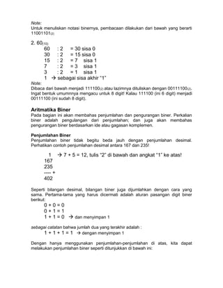 Note:
Untuk menuliskan notasi binernya, pembacaan dilakukan dari bawah yang berarti
11001101(2)
2. 60(10)
60 : 2 = 30 sisa 0
30 : 2 = 15 sisa 0
15 : 2 = 7 sisa 1
7 : 2 = 3 sisa 1
3 : 2 = 1 sisa 1
1  sebagai sisa akhir “1”
Note:
Dibaca dari bawah menjadi 111100(2) atau lazimnya dituliskan dengan 00111100(2).
Ingat bentuk umumnnya mengacu untuk 8 digit! Kalau 111100 (ini 6 digit) menjadi
00111100 (ini sudah 8 digit).
Aritmatika Biner
Pada bagian ini akan membahas penjumlahan dan pengurangan biner. Perkalian
biner adalah pengulangan dari penjumlahan; dan juga akan membahas
pengurangan biner berdasarkan ide atau gagasan komplemen.
Penjumlahan Biner
Penjumlahan biner tidak begitu beda jauh dengan penjumlahan desimal.
Perhatikan contoh penjumlahan desimal antara 167 dan 235!
1  7 + 5 = 12, tulis “2” di bawah dan angkat “1” ke atas!
167
235
---- +
402
Seperti bilangan desimal, bilangan biner juga dijumlahkan dengan cara yang
sama. Pertama-tama yang harus dicermati adalah aturan pasangan digit biner
berikut:
0 + 0 = 0
0 + 1 = 1
1 + 1 = 0  dan menyimpan 1
sebagai catatan bahwa jumlah dua yang terakhir adalah :
1 + 1 + 1 = 1  dengan menyimpan 1
Dengan hanya menggunakan penjumlahan-penjumlahan di atas, kita dapat
melakukan penjumlahan biner seperti ditunjukkan di bawah ini:
 