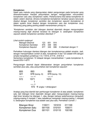 Komplemen
Salah satu metoda yang dipergunakan dalam pengurangan pada komputer yang
ditransformasikan menjadi penjumlahan dengan menggunakan minusradiks-
komplemen satu atau komplemen radiks. Pertama-tama kita bahas komplemen di
dalam sistem desimal, dimana komplemen-komplemen tersebut secara berurutan
disebut dengan komplemen sembilan dan komplemen sepuluh (komplemen di
dalam system biner disebut dengan komplemen satu dan komplemen dua).
Sekarang yang paling penting adalah menanamkan prinsip ini:
“Komplemen sembilan dari bilangan desimal diperoleh dengan mengurangkan
masing-masing digit desimal tersebut ke bilangan 9, sedangkan komplemen
sepuluh adalah komplemen sembilan ditambah 1”
Lihat contoh nyatanya!
Bilangan Desimal 123 651 914
Komplemen Sembilan 876 348 085
Komplemen Sepuluh 877 349 086  ditambah dengan 1!
Perhatikan hubungan diantara bilangan dan komplemennya adalah simetris. Jadi,
dengan memperhatikan contoh di atas, komplemen 9 dari 123 adalah 876 dengan
simple menjadikan jumlahnya = 9 ( 1+8=9, 2+7=9 , 3+6=9 )!
Sementara komplemen 10 didapat dengan menambahkan 1 pada komplemen 9,
berarti 876+1=877!
Pengurangan desimal dapat dilaksanakan dengan penjumlahan komplemen
sembilan plus satu, atau penjumlahan dari komplemen sepuluh!
893 893 893
321 678 (komp. 9) 679 (komp. 10)
---- - ---- + ---- +
572 1571 1572
1
---- +
572  angka 1 dihilangkan!
Analogi yang bisa diambil dari perhitungan komplemen di atas adalah, komplemen
satu dari bilangan biner diperoleh dengan jalan mengurangkan masing-masing
digit biner tersebut ke bilangan 1, atau dengan bahasa sederhananya mengubah
masing-masing 0 menjadi 1 atau sebaliknya mengubah masing-masing 1 menjadi
0. Sedangkan komplemen dua adalah satu plus satu. Perhatikan Contoh .!
Bilangan Biner 110011 101010 011100
Komplemen Satu 001100 010101 100011
Komplemen Dua 001101 010110 100100
 
