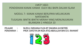 PELAJAR : NURUL FARHANA FILZA BT ZAKARIA (A158709)
PENSYARAH : PROF. DATO’IR.DR RIZA ATIQ ABDULLAH BIN O.K. RAHMAT
LMCP 1602:
PENDIDIKAN KANAK-KANAK OLEH IBU BAPA DALAM ISLAM
MODUL 7: KANAK-KANAK BERUPAYA MELAKUKAN
MATEMATIK
TUGASAN: BINTIK-BINTIK MERAH YANG MENUNJUKKAN
BILANGAN 1 HINGGA 10
 