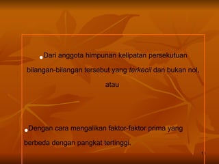 Dari anggota himpunan kelipatan persekutuan bilangan-bilangan tersebut yang  terkecil  dan bukan nol, atau  Dengan cara mengalikan faktor-faktor prima yang berbeda dengan pangkat tertinggi. 