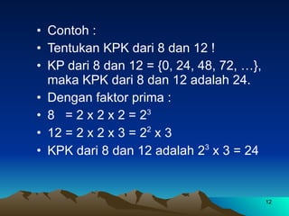 Contoh : Tentukan KPK dari 8 dan 12 ! KP dari 8 dan 12 = {0, 24, 48, 72, …},  maka KPK dari 8 dan 12 adalah 24. Dengan faktor prima : 8  = 2 x 2 x 2 = 2 3 12 = 2 x 2 x 3 = 2 2  x 3 KPK dari 8 dan 12 adalah 2 3  x 3 = 24 