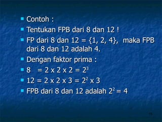 Contoh : Tentukan FPB dari 8 dan 12 ! FP dari 8 dan 12 = {1, 2, 4},  maka FPB dari 8 dan 12 adalah 4. Dengan faktor prima : 8  = 2 x 2 x 2 = 2 3 12 = 2 x 2 x 3 = 2 2  x 3 FPB dari 8 dan 12 adalah 2 2  = 4 