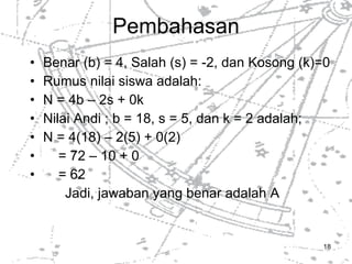 Pembahasan Benar (b) = 4, Salah (s) = -2, dan Kosong (k)=0 Rumus nilai siswa adalah: N = 4b – 2s + 0k Nilai Andi ; b = 18, s = 5, dan k = 2 adalah; N = 4(18) – 2(5) + 0(2) = 72 – 10 + 0 = 62 Jadi, jawaban yang benar adalah A 