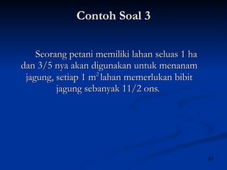 Contoh Soal 3 Seorang petani memiliki lahan seluas 1 ha dan 3/5 nya akan digunakan untuk menanam jagung, setiap 1 m 2  lahan memerlukan bibit jagung sebanyak 11/2 ons.  