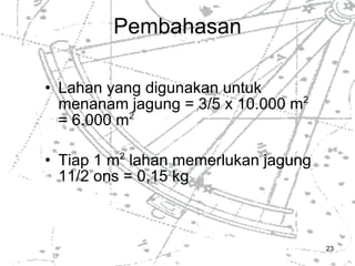 Pembahasan Lahan yang digunakan untuk menanam jagung = 3/5 x 10.000 m 2   = 6.000 m 2 Tiap 1 m 2  lahan memerlukan jagung 11/2 ons = 0,15 kg 