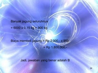 Banyak jagung seluruhnya  = 6000 x 0,15 kg = 900 kg Biaya membeli jagung = Rp 2.000,- x 900 = Rp 1.800.000,- Jadi, jawaban yang benar adalah B 
