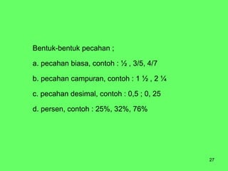 Bentuk-bentuk pecahan ; a. pecahan biasa, contoh : ½ , 3/5, 4/7 b. pecahan campuran, contoh : 1 ½ , 2 ¼  c. pecahan desimal, contoh : 0,5 ; 0, 25 d. persen, contoh : 25%, 32%, 76% 