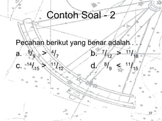 Contoh Soal - 2 Pecahan berikut yang benar adalah . . . a.  5 / 9   >  4 / 7 b.  7 / 12   >  11 / 18 c.  14 / 15  >  11 / 12 d.  8 / 9   <  11 / 15 