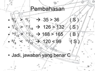 Pembahasan 5 / 9   >  4 / 7     35 > 36  ( S ) 7 / 12   >  11 / 18      126 > 132  ( S ) 14 / 15  >  11 / 12     168 > 165  ( B ) 8 / 9   <  11 / 15      120 < 99  ( S ) Jadi, jawaban yang benar C 