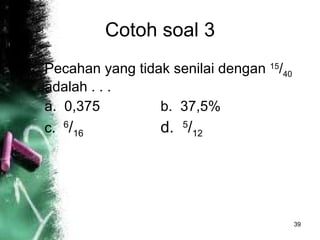 Cotoh soal 3 Pecahan yang tidak senilai dengan  15 / 40  adalah . . . a.  0,375 b.  37,5% c.  6 / 16   d.  5 / 12   