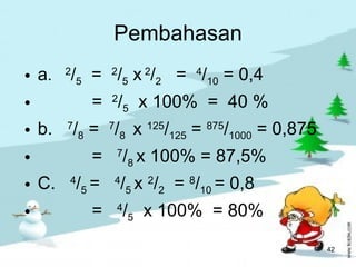 Pembahasan a .  2 / 5   =  2 / 5  x  2 / 2   =  4 / 10  = 0,4 =  2 / 5   x 100%  =  40 % b.  7 / 8  =  7 / 8  x  125 / 125  =  875 / 1000  = 0,875 =  7 / 8  x 100% = 87,5% C.  4 / 5  =  4 / 5  x  2 / 2   =  8 / 10  = 0,8 =  4 / 5   x 100%  = 80% 