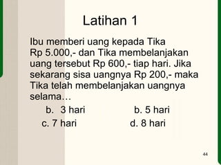 Latihan 1 Ibu memberi uang kepada Tika  Rp 5.000,- dan Tika membelanjakan uang tersebut Rp 600,- tiap hari. Jika sekarang sisa uangnya Rp 200,- maka Tika telah membelanjakan uangnya selama… 3 hari b. 5 hari c. 7 hari    d. 8 hari  