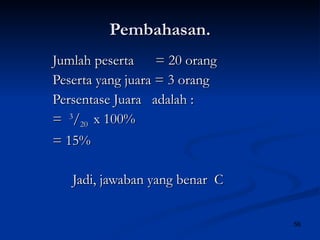 Pembahasan. Jumlah peserta  = 20 orang Peserta yang juara = 3 orang Persentase Juara  adalah : =  3 / 20  x 100% = 15% Jadi, jawaban yang benar  C 