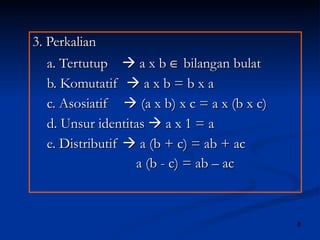 3. Perkalian  a. Tertutup    a x b    bilangan bulat b. Komutatif    a x b = b x a  c. Asosiatif    (a x b) x c = a x (b x c) d. Unsur identitas    a x 1 = a e. Distributif    a (b + c) = ab + ac a (b - c) = ab – ac 