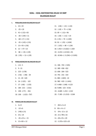 DEY-Bilangan Bulat Page 1
SOAL – SOAL MATEMATIKA KELAS VII SMP
BILANGAN BULAT
I. PENJUMLAHAN BILANGAN BULAT
1. 23 + 19
2. -25 + 10
3. 41 + (-15) + 63
4. -36 + (-69) + 11
5. -68 + 17 + (-15)
6. -35 + (-45) + (-55)
7. 13 + 43 + (-56)
8. 12 + 47 + 13
9. 88 + (-9) + (-29)
10. (-95) + 11 + (-29)
11. (-46) + (-4) + (-22)
12. (-10) + 75 + (-56)
13. 69 + (-11) + 96
14. (-20) + (-11) + 23
15. (-35) + 70 + (-269)
16. 81 + (-25) + (-634)
17. (-101) + 80 + 1.236
18. 1.453 + (-5.632) + 1.564
19. -4.253 + (-4.532) + 45
20. -8.546 + ( -5.234) + (-3.545)
II. PENGURANGAN BILANGAN BULAT
1. (-2) - 5
2. 9 - 15
3. 223 - (-178)
4. (-56) - (-48) - 34
5. 15 - 20 - 120
6. 16 - (-125) - 122
7. 17 - (-66) - (-133)
8. 184 - 215 - (-321)
9. 198 - (-77) - 454
10. 138 - (-122) - 563
11. 186 - 743 - (-545)
12. 389 - 458 - 452
13. 696 - 264 - 523
14. 791 - 231 - 314
15. 883 - (-824) - 14
16. 982 - 419 - (-1.641)
17. 4.468 - (-148) - 4.123
18. 9.896 - 123 - 4.561
19. -4.689 - 1.253 - 1.532
20. -7.185 - (-5.213) – 3.264
III. PERKALIAN BILANGAN BULAT
1. 4 x 9
2. -12 x 6
3. (-96) x (-5)
4. 25 x -14
5. -45 x 25 x – 15
6. 12 x 82 x -12
7. -852 x 3 x 0
8. 82 x -4 x -2
9. -34 x -11 x -12
10. -21 x 785 x 16
11. -28 x 25 x -20
12. -1.235 x 122 x 10
 