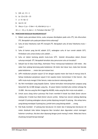 DEY-Bilangan Bulat Page 3
5. (18 : a) : -9 = -1
6. (a : 2) x (-3) = -15
7. a - 4 = 4a + 2
8. 2a+ 8 = 12
9. Jika p = 3, q = -2 dan r = 6, nilai dari p + q – r
10. x = -15, y = 6, dan z = -3, Tentukan nilai dari
VII. PEMCAHAN MASALAH BILANGAN BULAT
1. Dalam suatu percobaan kimia, suatu senyawa diendapkan pada suhu 3⁰C, lalu diturunkan
5⁰C. Berapakah suhu pada percobaan kimia sekarang?
2. Suhu di kota Yokohama naik 4⁰C menjadi 2⁰C. Berapakah suhu di kota Yokohama mula –
mula ?
3. Suhu di kamar yang ber-AC adalah 21°C, sedangkan suhu di luar rumah adalah 33°C.
Perbedaan suhu antara kedua suhu adalah . . .
4. Suhu air dalam kantong plastik mula-mula 150
C. Setelah dimasukkan dalam freezer
suhunya menjadi -30
C. Berapakah kenaikan atau penurunan suhu air tersebut?
5. Sebuah laut di desa Suka Maju, Kalimatan TImur mempunyai kedalaman 130 meter. Jika
sekor ikan sedang berenang pada kedalaman 18 meter dari dasar laut, maka ikan berada
pada kedalaman . . . meter dari permukaan laut.
6. Jeffri melakukan perjalan sejauh 12 km dengan sepeda motor dari kota A menuju kota B.
Setiap melakukan perjalanan sejauh 4 km sepeda motor memerlukan ½ liter bensin. Jika
Jeffri mula-mula mengisi 5 liter bensin, maka sisa bensin sekarang adalah . . .
7. Ibu Nini menitipkan uang kepada Eylene. Eylene kemudian mencampurkan uangnya yang
berjumlah Rp 12.500 dengan uang ibu. Di pasar Eylene membeli pita rambut seharga Rp
15.000. Jika sisa uang Ibu Nini tinggal Rp 48.000, maka uang Ibu Nini mula-mula adalah . . .
8. Untuk acara ulang tahun putranya Pak Erwin membeli 8 kotak kue black forest ukuran
sedang dan 3 kotak kue black forest ukuran jumbo. Setiap kue ukuran sedang dipotong
menjadi 12 potong sedangkan ukuran jumbo dipotong menjadi 15 potong. Jika setiap tamu
yang datang mendapat 3 potong kue, jumlah tamu yang datang adalah . . . orang.
9. Pak Rudy membeli 17 potong besi berukuran 15 meter dan 4 batang besi berukuran 10
meter disebuah toko bahan bangunan. Besi tersebut akan digunakan untuk memagari
halaman rumahnya. Jika besi akan dipasang dengan jarak masing 5 meter. Maka besi harus
di potong menjadi berapa batang?
 