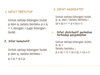 1. SIFAT TERTUTUP
3. SIFAT ASOSIATIF
Untuk setiap bilangan bulat
p dan q, selalu berlaku p x q
= r, dengan r juga bilangan
bulat.
2. Sifat komutatif
Untuk setiap bilangan bulat
p dan q, selalu berlaku :
p x q = q x p
Untuk setiap bilangan bulat
p, q, dan r selalu berlaku :
(p x q) x r = p x (q x r)
4. Sifat distributif perkalian
terhadap penjumlahan
Untuk setiap bilangan bulat,
p, q, r
Selalu berlaku :
p x (q + r) = (p x q) + (p x r)
 