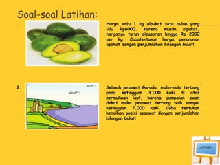 Soal-soal Latihan:
1. Harga satu 1 kg alpukat satu bulan yang
lalu Rp6000. Karena musim alpukat,
harganya turun dipasaran hingga Rp 2000
per kg. Cobatentukan harga penurunan
apokat dengan penjumlahan bilangan bulat!
2. Sebuah pesawat Garuda, mula-mula terbang
pada ketinggian 3.000 kaki di atas
permukaan laut, karena gumpalan awan
dekat maka pesawat terbang naik sampai
ketinggian 7.000 kaki. Coba tentukan
kenaikan posisi pesawat dengan penjumlahan
bilangan bulat!
 