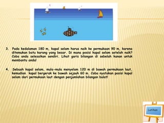 3. Pada kedalaman 180 m, kapal selam harus naik ke permukaan 90 m, karena
ditemukan batu karang yang besar. Di mana posisi kapal selam setelah naik?
Coba anda selesaikan sendiri. Lihat garis bilangan di sebelah kanan untuk
membantu anda!
4. Sebuah kapal selam, mula-mula menyelam 120 m di bawah permukaan laut,
kemudian kapal bergerak ke bawah sejauh 60 m. Coba nyatakan posisi kapal
selam dari permukaan laut dengan penjumlahan bilangan bulat!
 