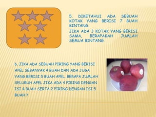 5. DIKETAHUI ADA SEBUAH
KOTAK YANG BERISI 7 BUAH
BINTANG.
JIKA ADA 3 KOTAK YANG BERISI
SAMA, BERAPAKAH JUMLAH
SEMUA BINTANG.
6. JIKA ADA SEBUAH PIRING YANG BERISI
APEL SEBANYAK 4 BUAH DAN ADA JUGA
YANG BERISI 5 BUAH APEL. BERAPA JUMLAH
SELURUH APEL JIKA ADA 4 PIRING DENGAN
ISI 4 BUAH SERTA 2 PIRING DENGAN ISI 5
BUAH ?
 