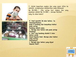 7. Untuk keperluan ongkos dan uang jajan Alfon ke
sekolah, orangtuanya memberikan uang sebanyak
Rp 50.000,-. Jika setiap hari ongkos dan uang
jajannya adalah Rp 10.000,-, berapa harikah
uang itu akan habis?
8. Hadi memiliki 36 ekor kelinci. Ia
menempatkannya
pada 6 kandang dan banyaknya kelinci
pada setiap
kandang adalah sama.
a. Berapa ekor kelinci ada pada setiap
kandang?
b. Dari tiap kandang diambil 2 ekor
kelinci untuk
dijual kepada Hadi. Berapa ekor kelinci
yang tersisa
seluruhnya?
c. Berapa ekor kelinci yang dijual
kepada Hadi?
 
