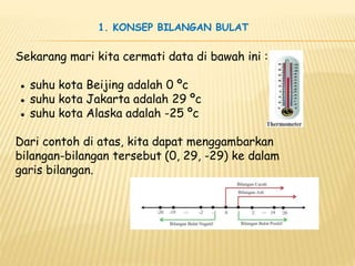 Sekarang mari kita cermati data di bawah ini :
● suhu kota Beijing adalah 0 ºc
● suhu kota Jakarta adalah 29 ºc
● suhu kota Alaska adalah -25 ºc
Dari contoh di atas, kita dapat menggambarkan
bilangan-bilangan tersebut (0, 29, -29) ke dalam
garis bilangan.
1. KONSEP BILANGAN BULAT
 