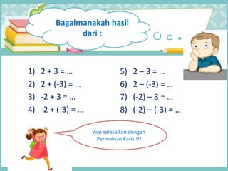 1) 2 + 3 = …
2) 2 + (-3) = …
3) -2 + 3 = …
4) -2 + (-3) = …
5) 2 – 3 = …
6) 2 – (-3) = …
7) (-2) – 3 = …
8) (-2) – (-3) = …
Bagaimanakah hasil
dari :
Ayo selesaikan dengan
Permainan Kartu!!!
 