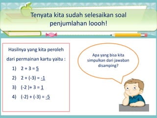 Tenyata kita sudah selesaikan soal
penjumlahan loooh!
Hasilnya yang kita peroleh
dari permainan kartu yaitu :
1) 2 + 3 = 5
2) 2 + (-3) = -1
3) (-2 )+ 3 = 1
4) (-2) + (-3) = -5
Apa yang bisa kita
simpulkan dari jawaban
disamping?
 