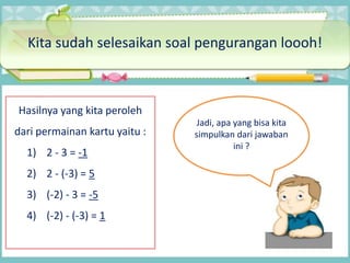Kita sudah selesaikan soal pengurangan loooh!
Hasilnya yang kita peroleh
dari permainan kartu yaitu :
1) 2 - 3 = -1
2) 2 - (-3) = 5
3) (-2) - 3 = -5
4) (-2) - (-3) = 1
Jadi, apa yang bisa kita
simpulkan dari jawaban
ini ?
 