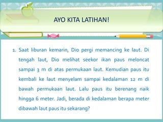 AYO KITA LATIHAN!
1. Saat liburan kemarin, Dio pergi memancing ke laut. Di
tengah laut, Dio melihat seekor ikan paus meloncat
sampai 3 m di atas permukaan laut. Kemudian paus itu
kembali ke laut menyelam sampai kedalaman 12 m di
bawah permukaan laut. Lalu paus itu berenang naik
hingga 6 meter. Jadi, berada di kedalaman berapa meter
dibawah laut paus itu sekarang?
 