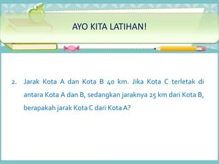 2. Jarak Kota A dan Kota B 40 km. Jika Kota C terletak di
antara Kota A dan B, sedangkan jaraknya 25 km dari Kota B,
berapakah jarak Kota C dari Kota A?
AYO KITA LATIHAN!
 
