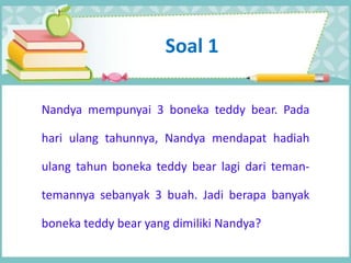 Soal 1
Nandya mempunyai 3 boneka teddy bear. Pada
hari ulang tahunnya, Nandya mendapat hadiah
ulang tahun boneka teddy bear lagi dari teman-
temannya sebanyak 3 buah. Jadi berapa banyak
boneka teddy bear yang dimiliki Nandya?
 
