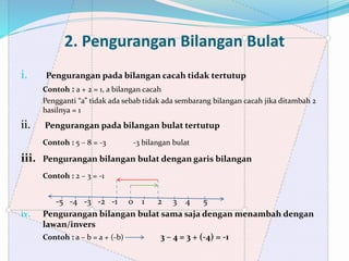 2. Pengurangan Bilangan Bulat
i. Pengurangan pada bilangan cacah tidak tertutup
Contoh : a + 2 = 1, a bilangan cacah
Pengganti “a” tidak ada sebab tidak ada sembarang bilangan cacah jika ditambah 2
hasilnya = 1
ii. Pengurangan pada bilangan bulat tertutup
Contoh : 5 – 8 = -3 -3 bilangan bulat
iii. Pengurangan bilangan bulat dengan garis bilangan
Contoh : 2 – 3 = -1
-5 -4 -3 -2 -1 0 1 2 3 4 5
iv. Pengurangan bilangan bulat sama saja dengan menambah dengan
lawan/invers
Contoh : a – b = a + (-b) 3 – 4 = 3 + (-4) = -1
 
