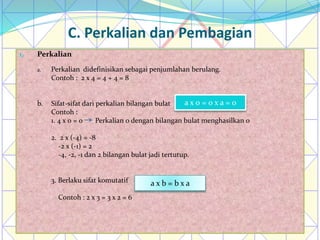 C. Perkalian dan Pembagian
1. Perkalian
a. Perkalian didefinisikan sebagai penjumlahan berulang.
Contoh : 2 x 4 = 4 + 4 = 8
b. Sifat-sifat dari perkalian bilangan bulat
Contoh :
1. 4 x 0 = 0 Perkalian 0 dengan bilangan bulat menghasilkan 0
2. 2 x (-4) = -8
-2 x (-1) = 2
-4, -2, -1 dan 2 bilangan bulat jadi tertutup.
3. Berlaku sifat komutatif
Contoh : 2 x 3 = 3 x 2 = 6
a x 0 = 0 x a = 0
a x b = b x a
 