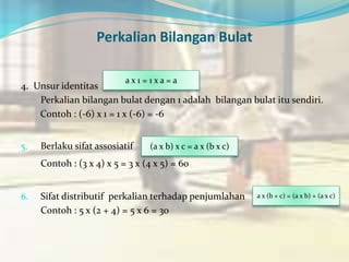 Perkalian Bilangan Bulat
4. Unsur identitas
Perkalian bilangan bulat dengan 1 adalah bilangan bulat itu sendiri.
Contoh : (-6) x 1 = 1 x (-6) = -6
5. Berlaku sifat assosiatif
Contoh : (3 x 4) x 5 = 3 x (4 x 5) = 60
6. Sifat distributif perkalian terhadap penjumlahan
Contoh : 5 x (2 + 4) = 5 x 6 = 30
(a x b) x c = a x (b x c)
a x 1 = 1 x a = a
a x (b + c) = (a x b) + (a x c)
 