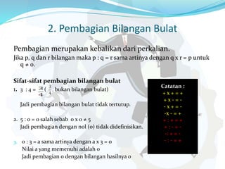 2. Pembagian Bilangan Bulat
Pembagian merupakan kebalikan dari perkalian.
Jika p, q dan r bilangan maka p : q = r sama artinya dengan q x r = p untuk
q ≠ 0.
Sifat-sifat pembagian bilangan bulat
1. 3 : 4 = ( bukan bilangan bulat)
Jadi pembagian bilangan bulat tidak tertutup.
2. 5 : 0 = 0 salah sebab 0 x 0 ≠ 5
Jadi pembagian dengan nol (0) tidak didefinisikan.
3. 0 : 3 = a sama artinya dengan a x 3 = 0
Nilai a yang memenuhi adalah 0
Jadi pembagian 0 dengan bilangan hasilnya 0
Catatan :
+ x + = +
+ x - = -
- x + = -
-x - = +
+ : + = +
+ : - = -
-: + = -
- : - = +
 