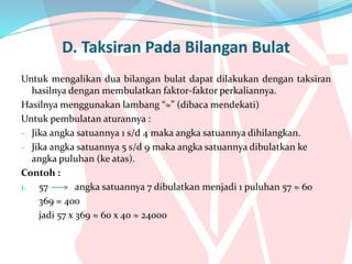 D. Taksiran Pada Bilangan Bulat
Untuk mengalikan dua bilangan bulat dapat dilakukan dengan taksiran
hasilnya dengan membulatkan faktor-faktor perkaliannya.
Hasilnya menggunakan lambang “≈” (dibaca mendekati)
Untuk pembulatan aturannya :
- Jika angka satuannya 1 s/d 4 maka angka satuannya dihilangkan.
- Jika angka satuannya 5 s/d 9 maka angka satuannya dibulatkan ke
angka puluhan (ke atas).
Contoh :
1. 57 angka satuannya 7 dibulatkan menjadi 1 puluhan 57 ≈ 60
369 ≈ 400
jadi 57 x 369 ≈ 60 x 40 ≈ 24000
 
