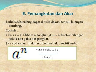 E. Pemangkatan dan Akar
Perkalian berulang dapat di tulis dalam bentuk bilangan
berulang.
Contoh :
2 x 2 x 2 = 2³ (dibaca 2 pangkat 3) 2 disebut bilangan
pokok dan 3 disebut pangkat.
Jika a bilangan riil dan n bilangan bulat positif maka :
= a x a x a x … x a
n faktor
 
