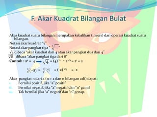 F. Akar Kuadrat Bilangan Bulat
Akar kuadrat suatu bilangan merupakan kebalikan (invers) dari operasi kuadrat suatu
bilangan.
Notasi akar kuadrat “√”
Notasi akar pangkat tiga “ “
√4 dibaca “akar kuadrat dari 4 atau akar pangkat dua dari 4”
dibaca “akar pangkat tiga dari 8”
Contoh : 22 = 4 = (4) ½ = 22/2 = 21 = 2
= = (-2) 2/3 = -2
Akar pangkat n dari a (n > 2 dan n bilangan asli) dapat :
i. Bernilai positif, jika “a” positif
ii. Bernilai negatif, jika “a” negatif dan “n” ganjil
iii. Tak bernilai jika “a” negatif dan “n” genap.
 