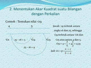 2. Menentukan Akar Kuadrat suatu Bilangan
dengan Perkalian
Contoh : Tentukan nilai √19
4 5 Jawab : 19 terletak antara
angka 16 dan 25, sehingga
√19 terletak antara √16 dan
√16 19 – 16 = 3 √19 √25 √25 atau antara 4 dan 5.
√19 = 4 + = 4 = 4,33
25 – 16 = 9
Jadi √n = p +
 