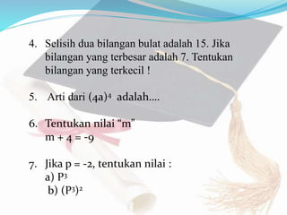 4. Selisih dua bilangan bulat adalah 15. Jika
bilangan yang terbesar adalah 7. Tentukan
bilangan yang terkecil !
5. Arti dari (4a)4 adalah….
6. Tentukan nilai “m”
m + 4 = -9
7. Jika p = -2, tentukan nilai :
a) P3
b) (P3)2
 