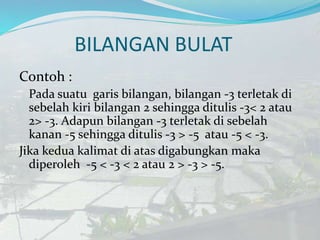 BILANGAN BULAT
Contoh :
Pada suatu garis bilangan, bilangan -3 terletak di
sebelah kiri bilangan 2 sehingga ditulis -3< 2 atau
2> -3. Adapun bilangan -3 terletak di sebelah
kanan -5 sehingga ditulis -3 > -5 atau -5 < -3.
Jika kedua kalimat di atas digabungkan maka
diperoleh -5 < -3 < 2 atau 2 > -3 > -5.
 