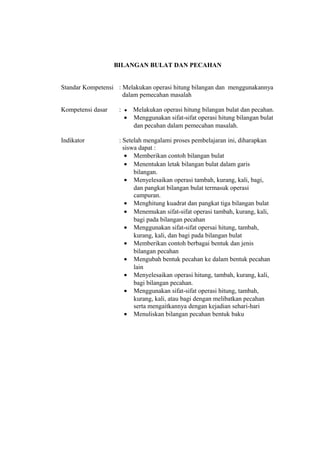 BILANGAN BULAT DAN PECAHAN 
Standar Kompetensi : Melakukan operasi hitung bilangan dan menggunakannya 
dalam pemecahan masalah 
Kompetensi dasar : ● Melakukan operasi hitung bilangan bulat dan pecahan. 
· Menggunakan sifat-sifat operasi hitung bilangan bulat 
dan pecahan dalam pemecahan masalah. 
Indikator : Setelah mengalami proses pembelajaran ini, diharapkan 
siswa dapat : 
· Memberikan contoh bilangan bulat 
· Menentukan letak bilangan bulat dalam garis 
bilangan. 
· Menyelesaikan operasi tambah, kurang, kali, bagi, 
dan pangkat bilangan bulat termasuk operasi 
campuran. 
· Menghitung kuadrat dan pangkat tiga bilangan bulat 
· Menemukan sifat-sifat operasi tambah, kurang, kali, 
bagi pada bilangan pecahan 
· Menggunakan sifat-sifat opersai hitung, tambah, 
kurang, kali, dan bagi pada bilangan bulat 
· Memberikan contoh berbagai bentuk dan jenis 
bilangan pecahan 
· Mengubah bentuk pecahan ke dalam bentuk pecahan 
lain 
· Menyelesaikan operasi hitung, tambah, kurang, kali, 
bagi bilangan pecahan. 
· Menggunakan sifat-sifat operasi hitung, tambah, 
kurang, kali, atau bagi dengan melibatkan pecahan 
serta mengaitkannya dengan kejadian sehari-hari 
· Menuliskan bilangan pecahan bentuk baku 
 