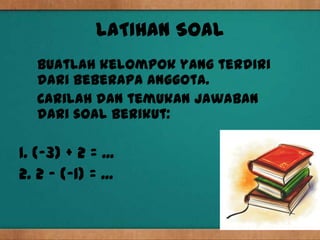 LATIHAN SOAL
   Buatlah kelompok yang terdiri
   dari beberapa anggota.
   Carilah dan temukan jawaban
   dari soal berikut:

1. (-3) + 2 = ...
2. 2 – (-1) = ...
 