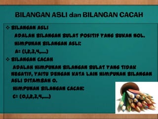 BILANGAN ASLI dan BILANGAN CACAH
 Bilangan Asli
   adalah bilangan bulat positif yang bukan nol.
   Himpunan bilangan asli:
   A= {1,2,3,4,....}
 Bilangan Cacah
  adalah himpunan bilangan bulat yang tidak
  negatif, yaitu dengan kata lain himpunan bilangan
  asli ditambah 0.
  Himpunan bilangan cacah:
  C= {0,1,2,3,4,....}
 